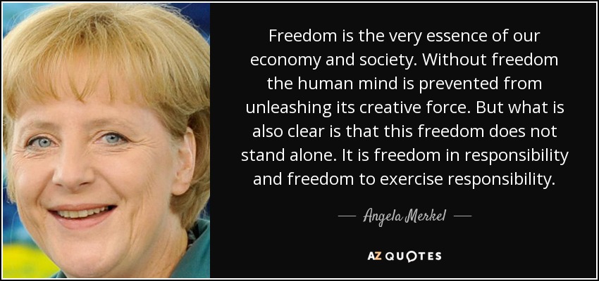Freedom is the very essence of our economy and society. Without freedom the human mind is prevented from unleashing its creative force. But what is also clear is that this freedom does not stand alone. It is freedom in responsibility and freedom to exercise responsibility. - Angela Merkel