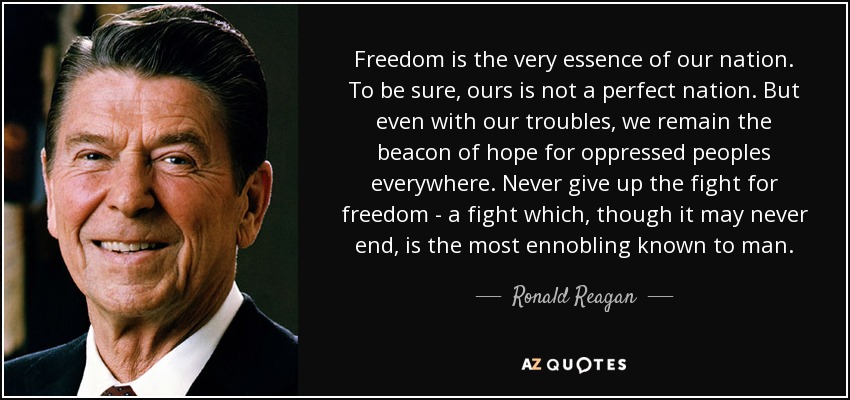 Freedom is the very essence of our nation. To be sure, ours is not a perfect nation. But even with our troubles, we remain the beacon of hope for oppressed peoples everywhere. Never give up the fight for freedom - a fight which, though it may never end, is the most ennobling known to man. - Ronald Reagan