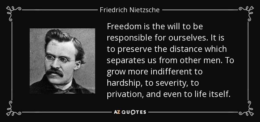 Freedom is the will to be responsible for ourselves. It is to preserve the distance which separates us from other men. To grow more indifferent to hardship, to severity, to privation, and even to life itself. - Friedrich Nietzsche