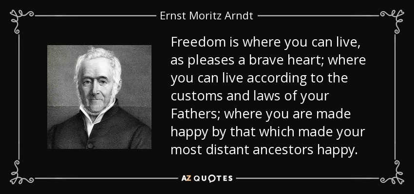 Freedom is where you can live, as pleases a brave heart; where you can live according to the customs and laws of your Fathers; where you are made happy by that which made your most distant ancestors happy. - Ernst Moritz Arndt