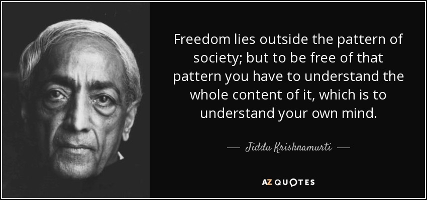 Freedom lies outside the pattern of society; but to be free of that pattern you have to understand the whole content of it, which is to understand your own mind. - Jiddu Krishnamurti