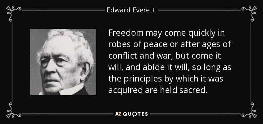 Freedom may come quickly in robes of peace or after ages of conflict and war, but come it will, and abide it will, so long as the principles by which it was acquired are held sacred. - Edward Everett