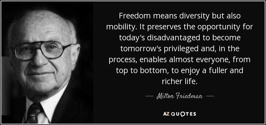 Freedom means diversity but also mobility. It preserves the opportunity for today's disadvantaged to become tomorrow's privileged and, in the process, enables almost everyone, from top to bottom, to enjoy a fuller and richer life. - Milton Friedman