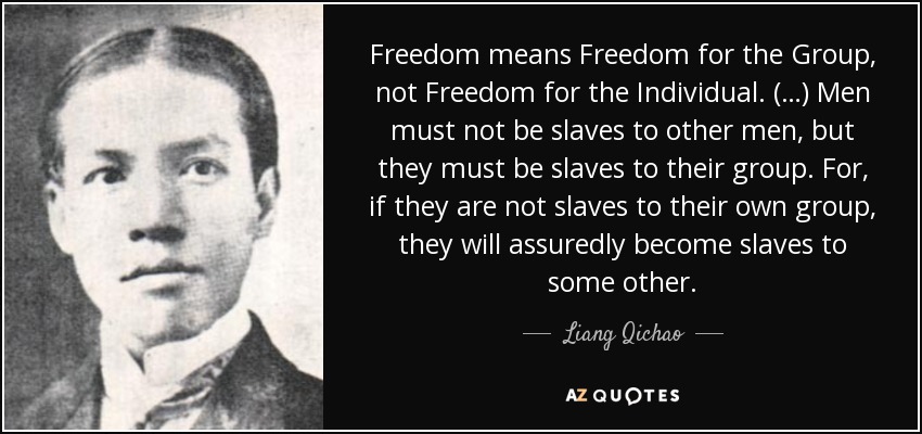 Freedom means Freedom for the Group, not Freedom for the Individual. (…) Men must not be slaves to other men, but they must be slaves to their group. For, if they are not slaves to their own group, they will assuredly become slaves to some other. - Liang Qichao