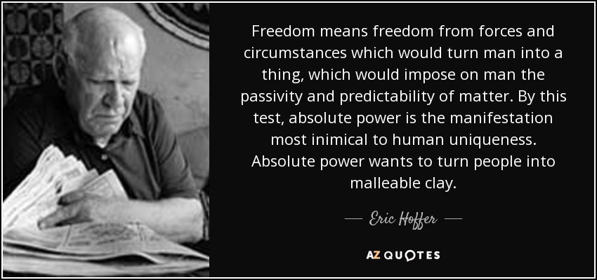 Freedom means freedom from forces and circumstances which would turn man into a thing, which would impose on man the passivity and predictability of matter. By this test, absolute power is the manifestation most inimical to human uniqueness. Absolute power wants to turn people into malleable clay. - Eric Hoffer