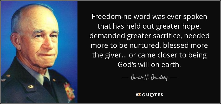 Freedom-no word was ever spoken that has held out greater hope, demanded greater sacrifice, needed more to be nurtured, blessed more the giver. . . or came closer to being God's will on earth. - Omar N. Bradley