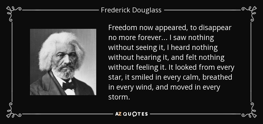 Freedom now appeared, to disappear no more forever... I saw nothing without seeing it, I heard nothing without hearing it, and felt nothing without feeling it. It looked from every star, it smiled in every calm, breathed in every wind, and moved in every storm. - Frederick Douglass