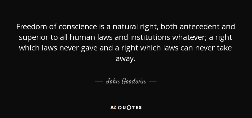 Freedom of conscience is a natural right, both antecedent and superior to all human laws and institutions whatever; a right which laws never gave and a right which laws can never take away. - John Goodwin