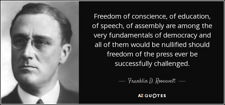 Freedom of conscience, of education, of speech, of assembly are among the very fundamentals of democracy and all of them would be nullified should freedom of the press ever be successfully challenged. - Franklin D. Roosevelt