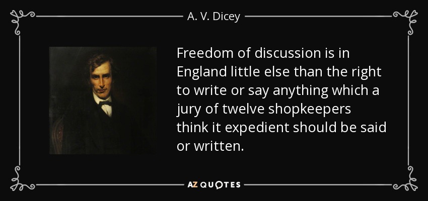 Freedom of discussion is in England little else than the right to write or say anything which a jury of twelve shopkeepers think it expedient should be said or written. - A. V. Dicey