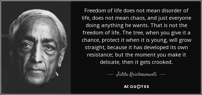 Freedom of life does not mean disorder of life, does not mean chaos, and just everyone doing anything he wants. That is not the freedom of life. The tree, when you give it a chance, protect it when it is young, will grow straight, because it has developed its own resistance; but the moment you make it delicate, then it gets crooked. - Jiddu Krishnamurti