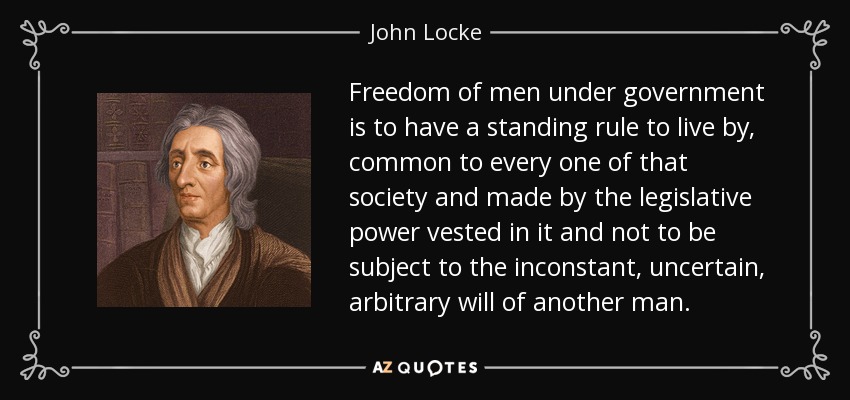 Freedom of men under government is to have a standing rule to live by, common to every one of that society and made by the legislative power vested in it and not to be subject to the inconstant, uncertain, arbitrary will of another man. - John Locke