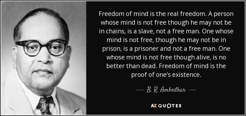 Freedom of mind is the real freedom. A person whose mind is not free though he may not be in chains, is a slave, not a free man. One whose mind is not free, though he may not be in prison, is a prisoner and not a free man. One whose mind is not free though alive, is no better than dead. Freedom of mind is the proof of one's existence. - B. R. Ambedkar