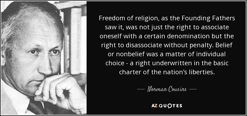 Freedom of religion, as the Founding Fathers saw it, was not just the right to associate oneself with a certain denomination but the right to disassociate without penalty. Belief or nonbelief was a matter of individual choice - a right underwritten in the basic charter of the nation's liberties. - Norman Cousins
