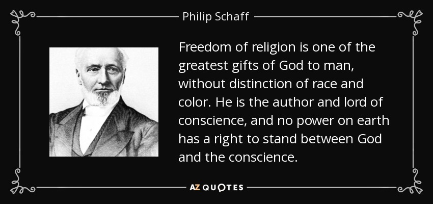 Freedom of religion is one of the greatest gifts of God to man, without distinction of race and color. He is the author and lord of conscience, and no power on earth has a right to stand between God and the conscience. - Philip Schaff