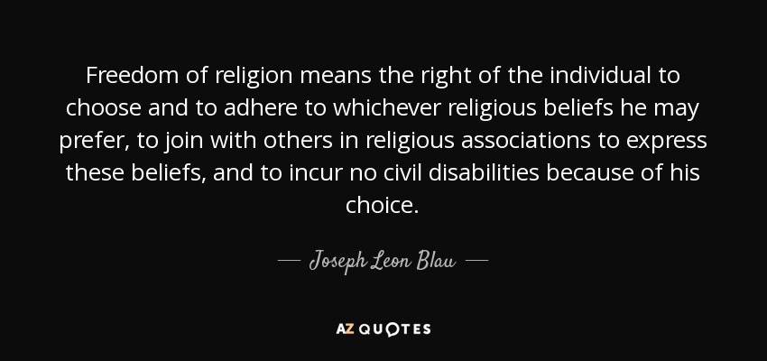 Freedom of religion means the right of the individual to choose and to adhere to whichever religious beliefs he may prefer, to join with others in religious associations to express these beliefs, and to incur no civil disabilities because of his choice. - Joseph Leon Blau