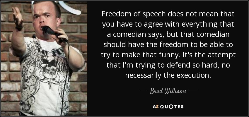 Freedom of speech does not mean that you have to agree with everything that a comedian says, but that comedian should have the freedom to be able to try to make that funny. It's the attempt that I'm trying to defend so hard, no necessarily the execution. - Brad Williams