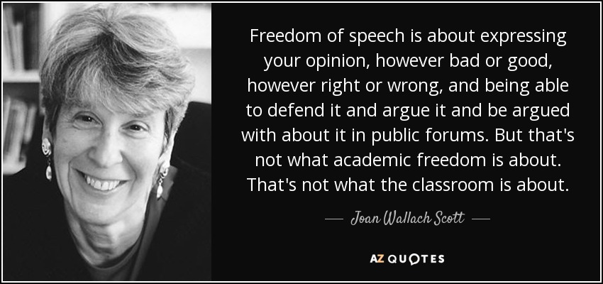 Freedom of speech is about expressing your opinion, however bad or good, however right or wrong, and being able to defend it and argue it and be argued with about it in public forums. But that's not what academic freedom is about. That's not what the classroom is about. - Joan Wallach Scott