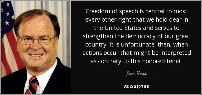 Freedom of speech is central to most every other right that we hold dear in the United States and serves to strengthen the democracy of our great country. It is unfortunate, then, when actions occur that might be interpreted as contrary to this honored tenet. - Sam Farr