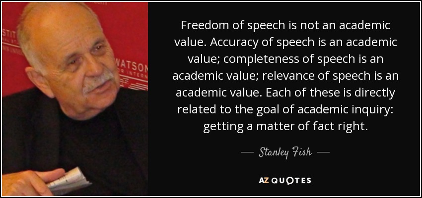Freedom of speech is not an academic value. Accuracy of speech is an academic value; completeness of speech is an academic value; relevance of speech is an academic value. Each of these is directly related to the goal of academic inquiry: getting a matter of fact right. - Stanley Fish
