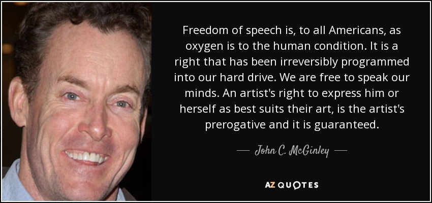 Freedom of speech is, to all Americans, as oxygen is to the human condition. It is a right that has been irreversibly programmed into our hard drive. We are free to speak our minds. An artist's right to express him or herself as best suits their art, is the artist's prerogative and it is guaranteed. - John C. McGinley