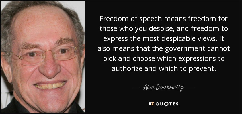 Freedom of speech means freedom for those who you despise, and freedom to express the most despicable views. It also means that the government cannot pick and choose which expressions to authorize and which to prevent. - Alan Dershowitz