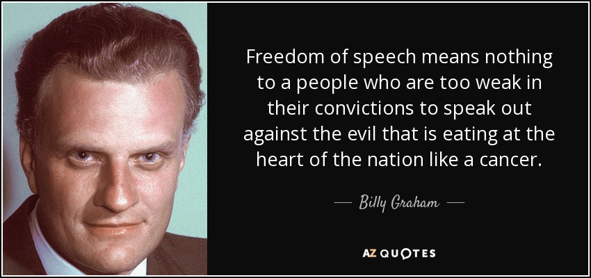 Freedom of speech means nothing to a people who are too weak in their convictions to speak out against the evil that is eating at the heart of the nation like a cancer. - Billy Graham