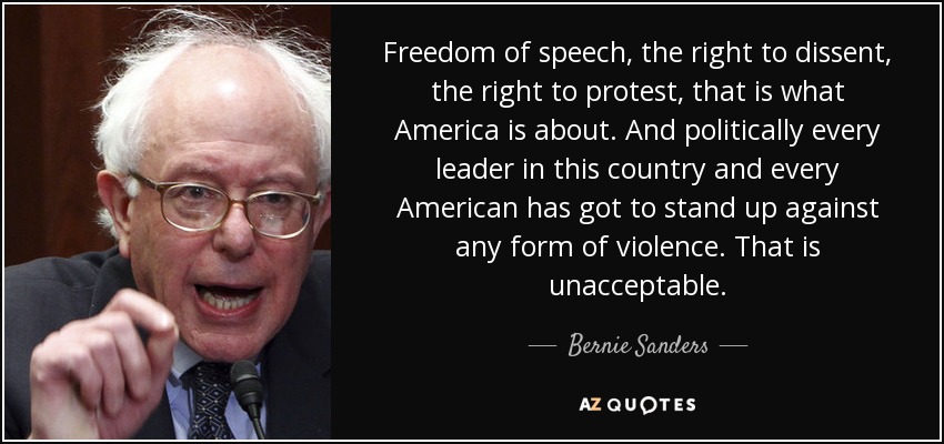 Freedom of speech, the right to dissent, the right to protest, that is what America is about. And politically every leader in this country and every American has got to stand up against any form of violence. That is unacceptable. - Bernie Sanders