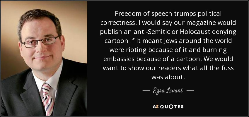 Freedom of speech trumps political correctness. I would say our magazine would publish an anti-Semitic or Holocaust denying cartoon if it meant Jews around the world were rioting because of it and burning embassies because of a cartoon. We would want to show our readers what all the fuss was about. - Ezra Levant