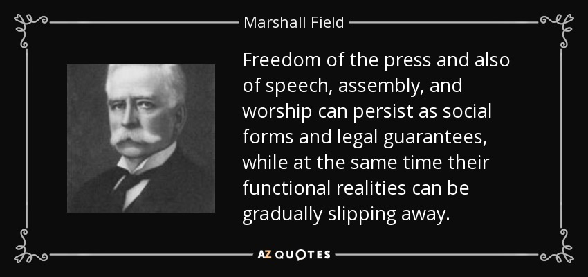 Freedom of the press and also of speech, assembly, and worship can persist as social forms and legal guarantees, while at the same time their functional realities can be gradually slipping away. - Marshall Field