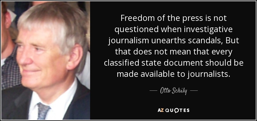 Freedom of the press is not questioned when investigative journalism unearths scandals, But that does not mean that every classified state document should be made available to journalists. - Otto Schily