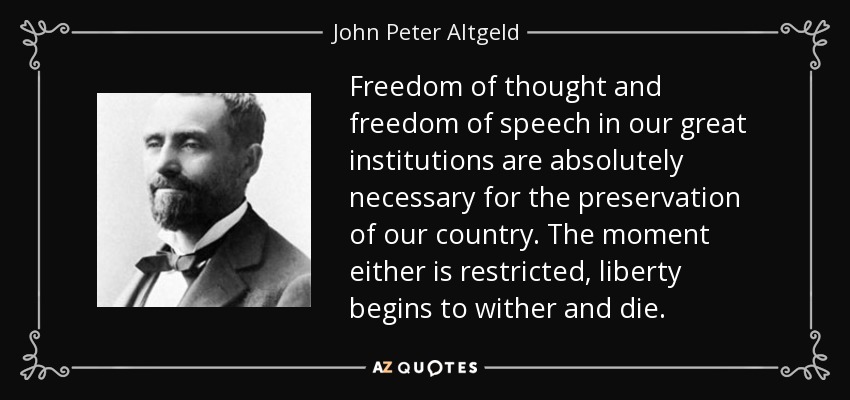 Freedom of thought and freedom of speech in our great institutions are absolutely necessary for the preservation of our country. The moment either is restricted, liberty begins to wither and die. - John Peter Altgeld