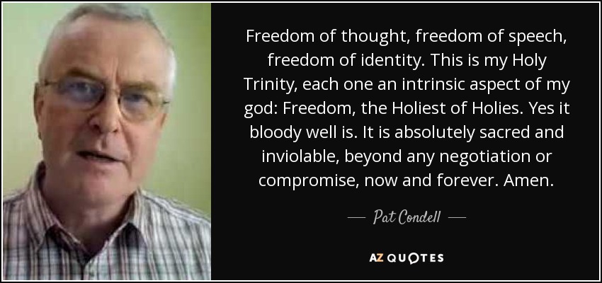 Freedom of thought, freedom of speech, freedom of identity. This is my Holy Trinity, each one an intrinsic aspect of my god: Freedom, the Holiest of Holies. Yes it bloody well is. It is absolutely sacred and inviolable, beyond any negotiation or compromise, now and forever. Amen. - Pat Condell