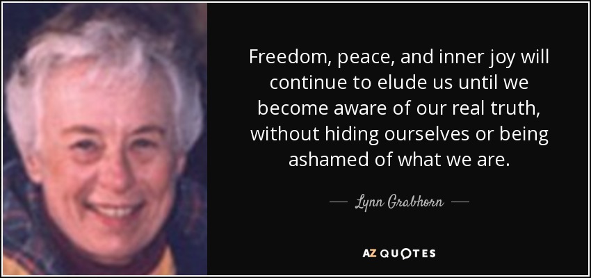Freedom, peace, and inner joy will continue to elude us until we become aware of our real truth, without hiding ourselves or being ashamed of what we are. - Lynn Grabhorn