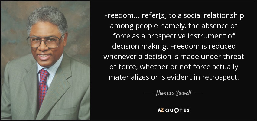 Freedom... refer[s] to a social relationship among people-namely, the absence of force as a prospective instrument of decision making. Freedom is reduced whenever a decision is made under threat of force, whether or not force actually materializes or is evident in retrospect. - Thomas Sowell