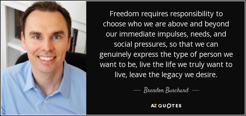 Freedom requires responsibility to choose who we are above and beyond our immediate impulses, needs, and social pressures, so that we can genuinely express the type of person we want to be, live the life we truly want to live, leave the legacy we desire. - Brendon Burchard