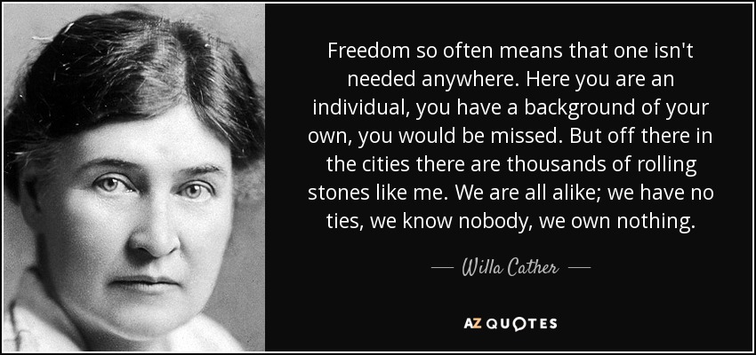 Freedom so often means that one isn't needed anywhere. Here you are an individual, you have a background of your own, you would be missed. But off there in the cities there are thousands of rolling stones like me. We are all alike; we have no ties, we know nobody, we own nothing. - Willa Cather