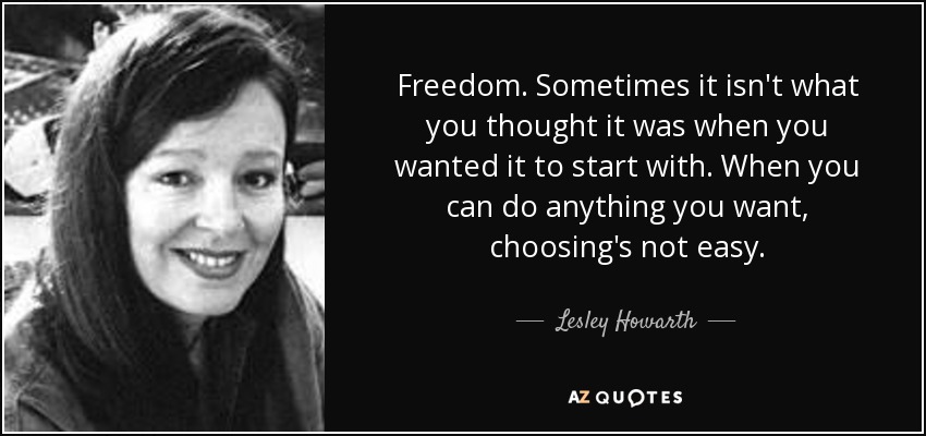 Freedom. Sometimes it isn't what you thought it was when you wanted it to start with. When you can do anything you want, choosing's not easy. - Lesley Howarth