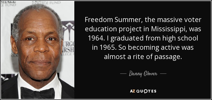 Freedom Summer, the massive voter education project in Mississippi, was 1964. I graduated from high school in 1965. So becoming active was almost a rite of passage. - Danny Glover