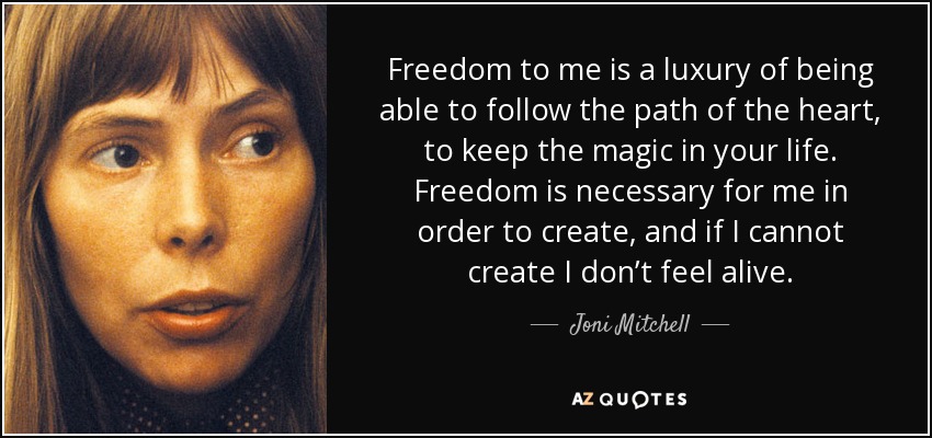 Freedom to me is a luxury of being able to follow the path of the heart, to keep the magic in your life. Freedom is necessary for me in order to create, and if I cannot create I don’t feel alive. - Joni Mitchell