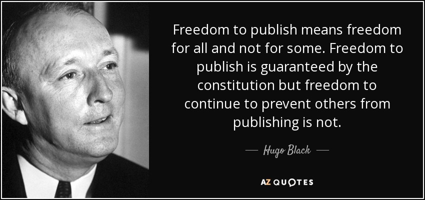 Freedom to publish means freedom for all and not for some. Freedom to publish is guaranteed by the constitution but freedom to continue to prevent others from publishing is not. - Hugo Black