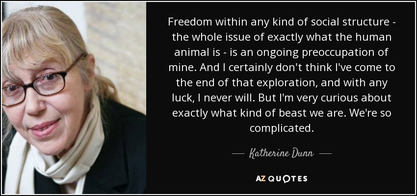 Freedom within any kind of social structure - the whole issue of exactly what the human animal is - is an ongoing preoccupation of mine. And I certainly don't think I've come to the end of that exploration, and with any luck, I never will. But I'm very curious about exactly what kind of beast we are. We're so complicated. - Katherine Dunn