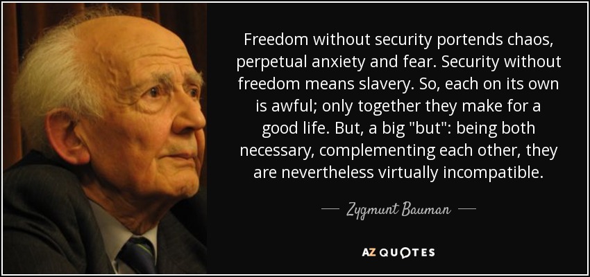 Freedom without security portends chaos, perpetual anxiety and fear. Security without freedom means slavery. So, each on its own is awful; only together they make for a good life. But, a big 