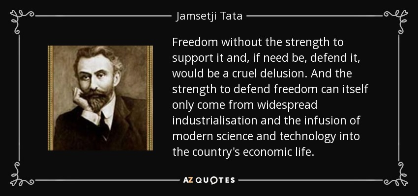 Freedom without the strength to support it and, if need be, defend it, would be a cruel delusion. And the strength to defend freedom can itself only come from widespread industrialisation and the infusion of modern science and technology into the country's economic life. - Jamsetji Tata