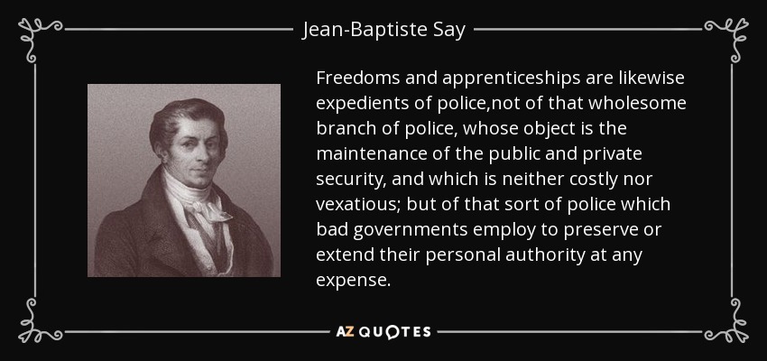 Freedoms and apprenticeships are likewise expedients of police,not of that wholesome branch of police, whose object is the maintenance of the public and private security, and which is neither costly nor vexatious; but of that sort of police which bad governments employ to preserve or extend their personal authority at any expense. - Jean-Baptiste Say