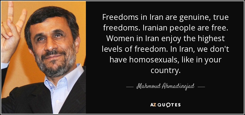 Freedoms in Iran are genuine, true freedoms. Iranian people are free. Women in Iran enjoy the highest levels of freedom. In Iran, we don't have homosexuals, like in your country. - Mahmoud Ahmadinejad