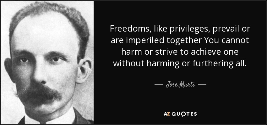 Freedoms, like privileges, prevail or are imperiled together You cannot harm or strive to achieve one without harming or furthering all. - Jose Marti