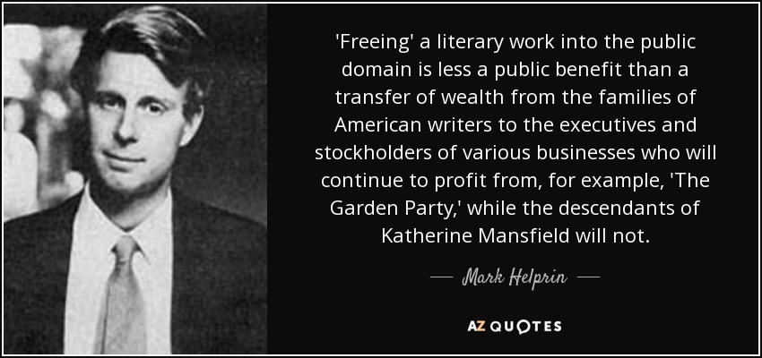 'Freeing' a literary work into the public domain is less a public benefit than a transfer of wealth from the families of American writers to the executives and stockholders of various businesses who will continue to profit from, for example, 'The Garden Party,' while the descendants of Katherine Mansfield will not. - Mark Helprin
