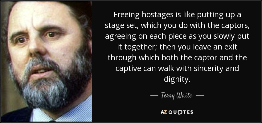 Freeing hostages is like putting up a stage set, which you do with the captors, agreeing on each piece as you slowly put it together; then you leave an exit through which both the captor and the captive can walk with sincerity and dignity. - Terry Waite