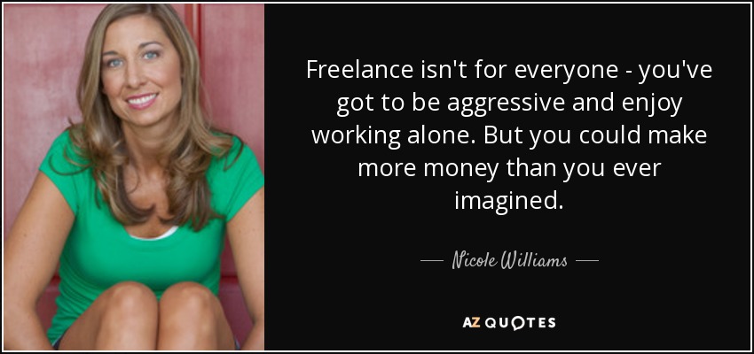 Freelance isn't for everyone - you've got to be aggressive and enjoy working alone. But you could make more money than you ever imagined. - Nicole Williams